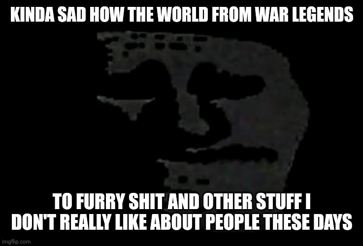 sadness | KINDA SAD HOW THE WORLD FROM WAR LEGENDS; TO FURRY SHIT AND OTHER STUFF I DON'T REALLY LIKE ABOUT PEOPLE THESE DAYS | image tagged in sadness | made w/ Imgflip meme maker