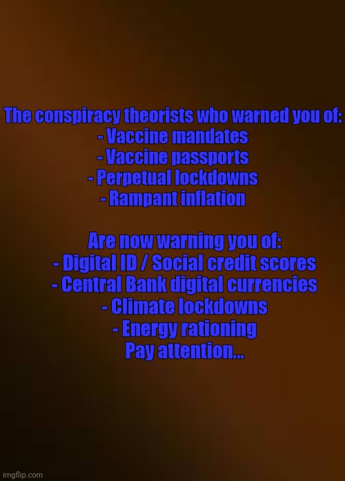 Pay Attention... | The conspiracy theorists who warned you of:




- Vaccine mandates


- Vaccine passports


- Perpetual lockdowns


- Rampant inflation; Are now warning you of:

- Digital ID / Social credit scores
- Central Bank digital currencies
- Climate lockdowns
- Energy rationing

Pay attention... | image tagged in warning sign | made w/ Imgflip meme maker