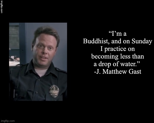 Brian's Black Background | “I’m a Buddhist, and on Sunday I practice on becoming less than a drop of water.” 
-J. Matthew Gast | image tagged in brian's black background,bontrager,gast,j matthew gast | made w/ Imgflip meme maker