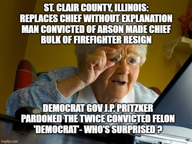 Fire Chief Replace with Arsonist | ST. CLAIR COUNTY, ILLINOIS:
REPLACES CHIEF WITHOUT EXPLANATION
MAN CONVICTED OF ARSON MADE CHIEF
BULK OF FIREFIGHTER RESIGN; DEMOCRAT GOV J.P. PRITZKER
PARDONED THE TWICE CONVICTED FELON
'DEMOCRAT'- WHO'S SURPRISED ? | image tagged in grandma finds the internet,idiocracy,democrats | made w/ Imgflip meme maker