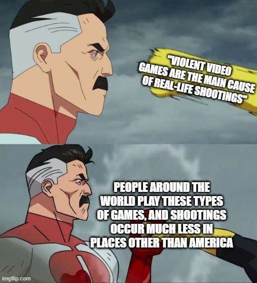 "vIdEo gAmEs cAuSe vIoLeNcE" | "VIOLENT VIDEO GAMES ARE THE MAIN CAUSE OF REAL-LIFE SHOOTINGS"; PEOPLE AROUND THE WORLD PLAY THESE TYPES OF GAMES, AND SHOOTINGS OCCUR MUCH LESS IN PLACES OTHER THAN AMERICA | image tagged in omni man blocks punch | made w/ Imgflip meme maker