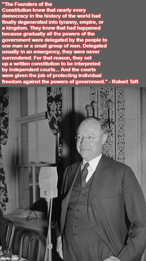 Taft and the Courts | "The Founders of the Constitution knew that nearly every democracy in the history of the world had finally degenerated into tyranny, empire, or a kingdom. They knew that had happened because gradually all the powers of the government were delegated by the people to one man or a small group of men. Delegated usually in an emergency, they were never surrendered. For that reason, they set up a written constitution to be interpreted by independent courts... And the courts were given the job of protecting individual freedom against the powers of government." - Robert Taft | image tagged in supreme court,history,liberty | made w/ Imgflip meme maker