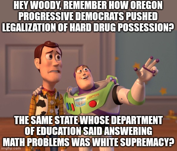 Does California really have the market cornered on crazy? Oregon is completly off the rails you know... | HEY WOODY, REMEMBER HOW OREGON PROGRESSIVE DEMOCRATS PUSHED LEGALIZATION OF HARD DRUG POSSESSION? THE SAME STATE WHOSE DEPARTMENT OF EDUCATION SAID ANSWERING MATH PROBLEMS WAS WHITE SUPREMACY? | image tagged in x x everywhere,oregon,math,drugs,democrats,liberal logic | made w/ Imgflip meme maker