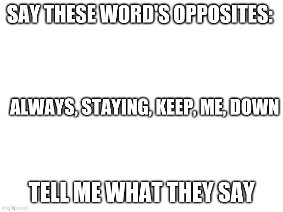 Blank White Template | SAY THESE WORD'S OPPOSITES:; ALWAYS, STAYING, KEEP, ME, DOWN; TELL ME WHAT THEY SAY | image tagged in blank white template | made w/ Imgflip meme maker