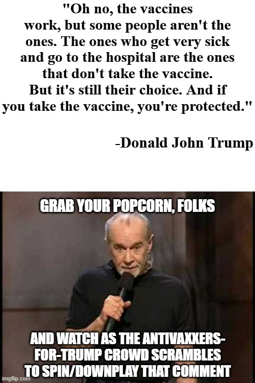 The unravelling continues. | "Oh no, the vaccines work, but some people aren't the ones. The ones who get very sick and go to the hospital are the ones that don't take the vaccine. But it's still their choice. And if you take the vaccine, you're protected."; -Donald John Trump; GRAB YOUR POPCORN, FOLKS; AND WATCH AS THE ANTIVAXXERS-
FOR-TRUMP CROWD SCRAMBLES TO SPIN/DOWNPLAY THAT COMMENT | image tagged in blank white template,george carlin | made w/ Imgflip meme maker