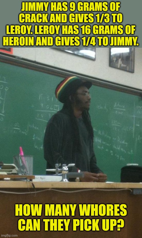 Rasta Science Teacher Meme | JIMMY HAS 9 GRAMS OF CRACK AND GIVES 1/3 TO LEROY. LEROY HAS 16 GRAMS OF HEROIN AND GIVES 1/4 TO JIMMY. HOW MANY WHORES CAN THEY PICK UP? | image tagged in memes,rasta science teacher | made w/ Imgflip meme maker