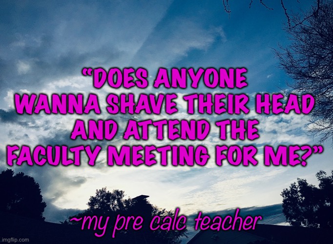 He’s a very funny teacher | “DOES ANYONE WANNA SHAVE THEIR HEAD AND ATTEND THE FACULTY MEETING FOR ME?”; ~my pre calc teacher | image tagged in school,teacher,funny | made w/ Imgflip meme maker