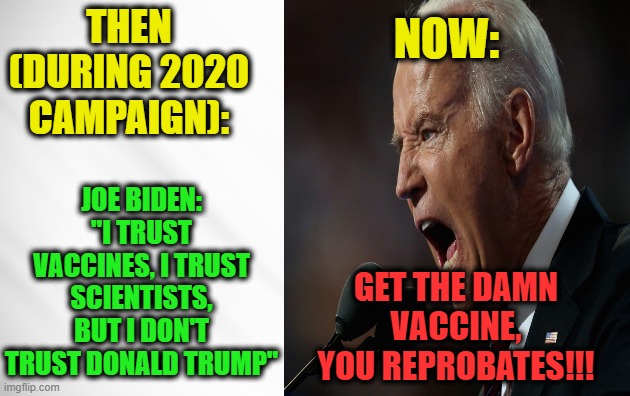 What a Difference an Election Makes | NOW:; THEN
(DURING 2020 CAMPAIGN):; JOE BIDEN: "I TRUST VACCINES, I TRUST SCIENTISTS, BUT I DON'T TRUST DONALD TRUMP"; GET THE DAMN VACCINE, YOU REPROBATES!!! | image tagged in joe biden,vaccines,donald j trump | made w/ Imgflip meme maker