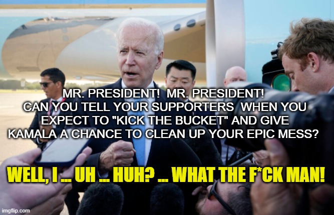 Joe Biden MEETS The Press . . . | MR. PRESIDENT!  MR. PRESIDENT!  CAN YOU TELL YOUR SUPPORTERS  WHEN YOU EXPECT TO "KICK THE BUCKET" AND GIVE KAMALA A CHANCE TO CLEAN UP YOUR EPIC MESS? WELL, I ... UH ... HUH? ... WHAT THE F*CK MAN! | image tagged in joe biden,death date,white house press corps,kamala harris,disillusioned democrats,go be with beau joe | made w/ Imgflip meme maker