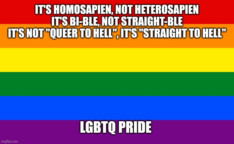 Credit to eyeofvortexyt from commaful for this quote | IT'S HOMOSAPIEN, NOT HETEROSAPIEN
IT'S BI-BLE, NOT STRAIGHT-BLE
IT'S NOT "QUEER TO HELL", IT'S "STRAIGHT TO HELL"; LGBTQ PRIDE | image tagged in pride flag,lgbtq,pride | made w/ Imgflip meme maker