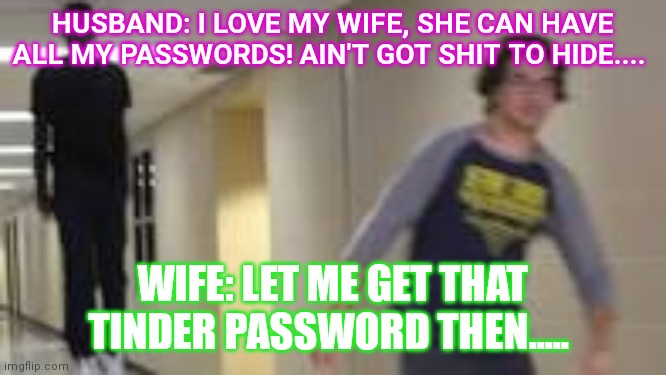 Guy running down hallway | HUSBAND: I LOVE MY WIFE, SHE CAN HAVE ALL MY PASSWORDS! AIN'T GOT SHIT TO HIDE.... WIFE: LET ME GET THAT TINDER PASSWORD THEN..... | image tagged in guy running down hallway | made w/ Imgflip meme maker
