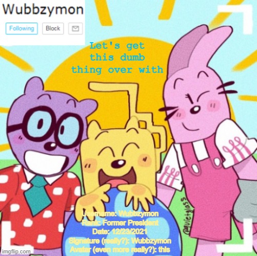 I'll post it in comment form below | Let's get this dumb thing over with; Username: Wubbzymon
Rank: Former President
Date: 12/23/2021
Signature (really?): Wubbzymon
Avatar (even more really?): this | image tagged in wubbzymon's wubbtastic template | made w/ Imgflip meme maker