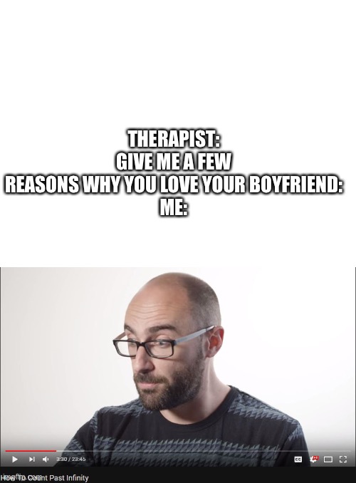 I love my boyfriend |  THERAPIST: GIVE ME A FEW REASONS WHY YOU LOVE YOUR BOYFRIEND:
ME: | image tagged in blank white template,how to count past infinity,love,boyfriend | made w/ Imgflip meme maker