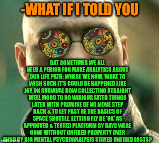 -Little look on our ways. | DAT SOMETIMES WE ALL NEED A PERIOD FOR MAKE ANALYTICS ABOUT OUR LIFE PATH: WHERE WE NOW, WHAT TO WISH SUCH IT'S COULD BE HAPPENED LIKE JOY ON SURVIVAL HOW COLLECTING STRAIGHT WELL MOOD TO DO VARIOUS FATED THINGS LATER WITH PROMISE OF NO MOVE STEP BACK & TO LET PAST BE THE BASICS OF SPACE SHUTTLE, LETTING FLY BE 'OK' AS APPROVED & TESTED PLATFORM BY DAYS WERE GONE WITHOUT UNFIXED PROPERTY OVER MIND BY BIG MENTAL PSYCHOANALYSIS STAYED UNFIXED LOSTS? -WHAT IF I TOLD YOU | image tagged in acid kicks in morpheus,psychologist,timesheet reminder,what if i told you,past life pete,i think we all know where this is going | made w/ Imgflip meme maker