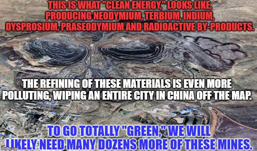 "Clean Energy."  It doesn't just fall out of the sky. | THIS IS WHAT "CLEAN ENERGY," LOOKS LIKE, PRODUCING NEODYMIUM, TERBIUM, INDIUM, DYSPROSIUM, PRASEODYMIUM AND RADIOACTIVE BY-PRODUCTS. THE REFINING OF THESE MATERIALS IS EVEN MORE POLLUTING, WIPING AN ENTIRE CITY IN CHINA OFF THE MAP. TO GO TOTALLY "GREEN," WE WILL LIKELY NEED MANY DOZENS MORE OF THESE MINES. | image tagged in politics | made w/ Imgflip meme maker