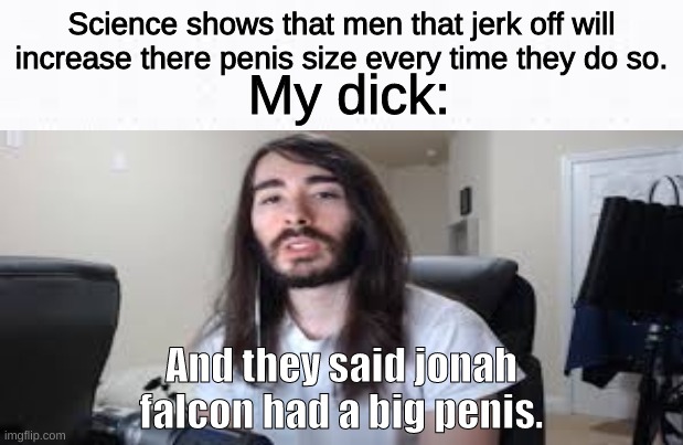 I am moby huge. | Science shows that men that jerk off will increase there penis size every time they do so. My dick:; And they said jonah falcon had a big penis. | image tagged in funny,big,nsfw | made w/ Imgflip meme maker