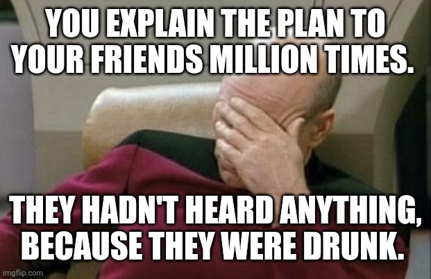 Captain Picard Facepalm Meme | YOU EXPLAIN THE PLAN TO YOUR FRIENDS MILLION TIMES. THEY HADN'T HEARD ANYTHING, BECAUSE THEY WERE DRUNK. | image tagged in memes,captain picard facepalm | made w/ Imgflip meme maker