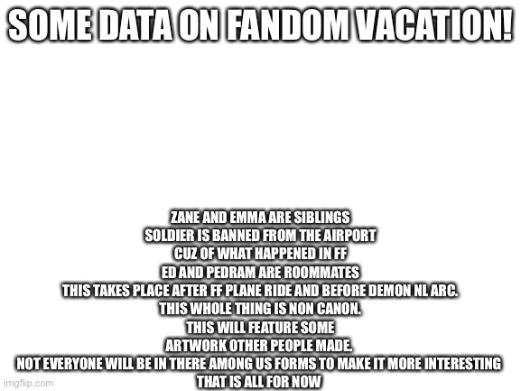 Some data on Fandom Vacation | ZANE AND EMMA ARE SIBLINGS
SOLDIER IS BANNED FROM THE AIRPORT CUZ OF WHAT HAPPENED IN FF
ED AND PEDRAM ARE ROOMMATES
THIS TAKES PLACE AFTER FF PLANE RIDE AND BEFORE DEMON NL ARC.
THIS WHOLE THING IS NON CANON.
THIS WILL FEATURE SOME ARTWORK OTHER PEOPLE MADE. 
NOT EVERYONE WILL BE IN THERE AMONG US FORMS TO MAKE IT MORE INTERESTING 
THAT IS ALL FOR NOW; SOME DATA ON FANDOM VACATION! | image tagged in blank white template | made w/ Imgflip meme maker