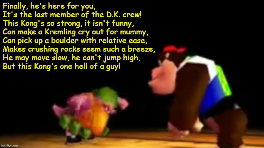 m o n k e | Finally, he's here for you,
It's the last member of the D.K. crew!
This Kong's so strong, it isn't funny,
Can make a Kremling cry out for mummy,
Can pick up a boulder with relative ease,
Makes crushing rocks seem such a breeze,
He may move slow, he can't jump high,
But this Kong's one hell of a guy! | image tagged in big chunky kong | made w/ Imgflip meme maker