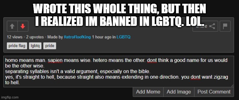 WROTE THIS WHOLE THING, BUT THEN I REALIZED IM BANNED IN LGBTQ. LOL. | made w/ Imgflip meme maker