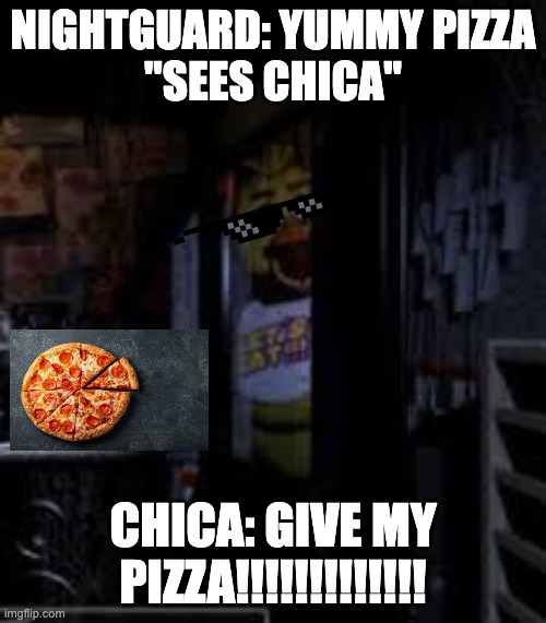 Chica Looking In Window FNAF |  NIGHTGUARD: YUMMY PIZZA
"SEES CHICA"; CHICA: GIVE MY PIZZA!!!!!!!!!!!!! | image tagged in chica looking in window fnaf | made w/ Imgflip meme maker