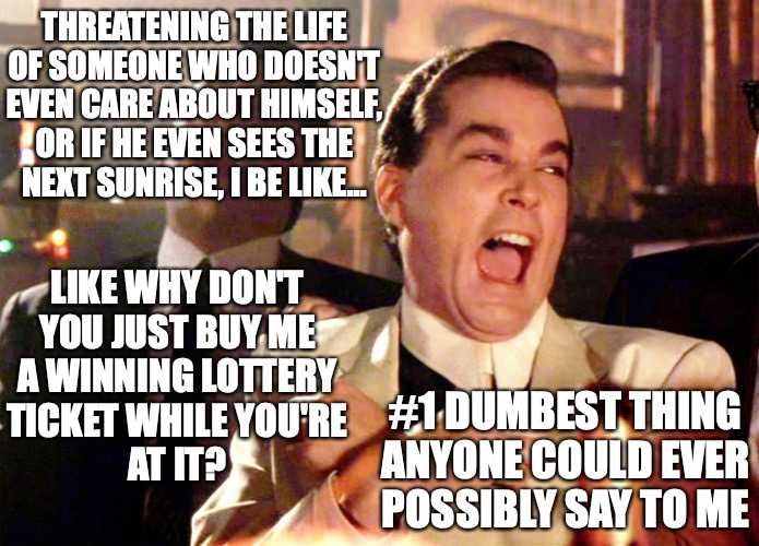 Threatening my life, #1 dumbest thing anyone could ever say to me | THREATENING THE LIFE
OF SOMEONE WHO DOESN'T
EVEN CARE ABOUT HIMSELF,
OR IF HE EVEN SEES THE
NEXT SUNRISE, I BE LIKE... LIKE WHY DON'T
YOU JUST BUY ME
A WINNING LOTTERY
TICKET WHILE YOU'RE
AT IT? #1 DUMBEST THING
ANYONE COULD EVER
POSSIBLY SAY TO ME | image tagged in memes,good fellas hilarious | made w/ Imgflip meme maker