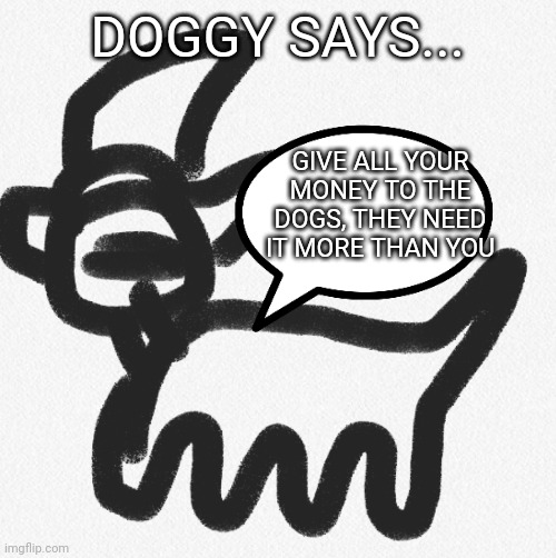Doggy says... | DOGGY SAYS... GIVE ALL YOUR MONEY TO THE DOGS, THEY NEED IT MORE THAN YOU | image tagged in doggy says | made w/ Imgflip meme maker