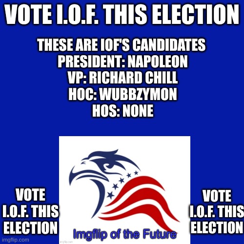 Blank Transparent Square Meme | VOTE I.O.F. THIS ELECTION; THESE ARE IOF'S CANDIDATES 
PRESIDENT: NAPOLEON
VP: RICHARD CHILL
HOC: WUBBZYMON
HOS: NONE; VOTE I.O.F. THIS ELECTION; VOTE I.O.F. THIS ELECTION | image tagged in vote,iof,this,election,dew it | made w/ Imgflip meme maker