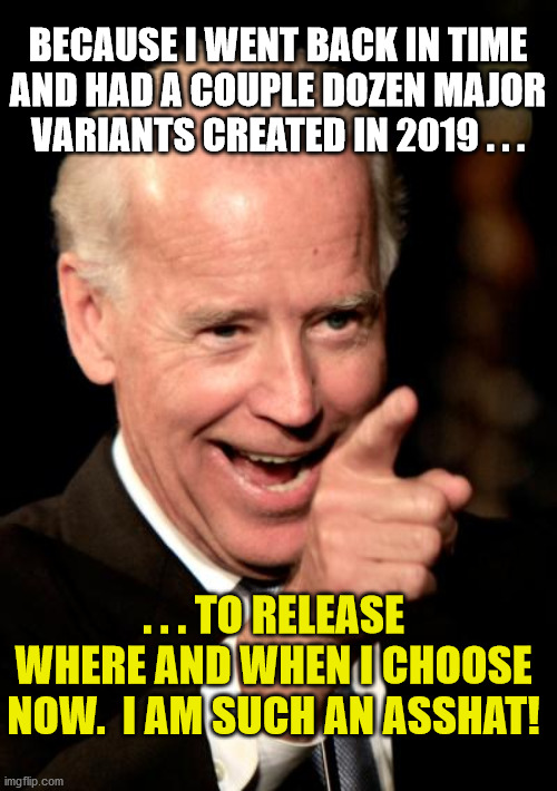 Smilin Biden Meme | BECAUSE I WENT BACK IN TIME AND HAD A COUPLE DOZEN MAJOR VARIANTS CREATED IN 2019 . . . . . . TO RELEASE WHERE AND WHEN I CHOOSE NOW.  I AM  | image tagged in memes,smilin biden | made w/ Imgflip meme maker