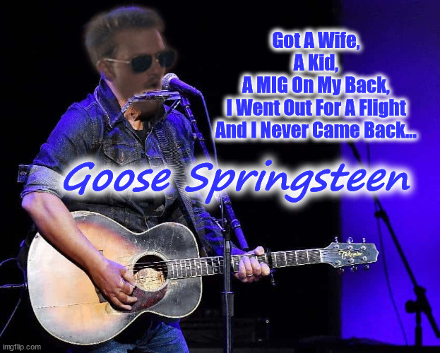 Goose Springsteen | Got A Wife,
A Kid,
A MIG On My Back,
I Went Out For A Flight
And I Never Came Back... Goose Springsteen | image tagged in goose,bruce,springsteen,top gun,boss | made w/ Imgflip meme maker