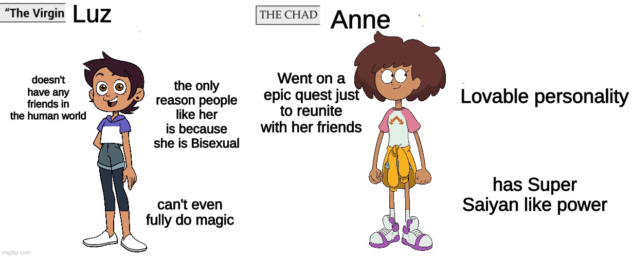 Change my mind | Luz; Anne; doesn't have any friends in the human world; the only reason people like her is because she is Bisexual; Went on a epic quest just to reunite with her friends; Lovable personality; has Super Saiyan like power; can't even fully do magic | image tagged in virgin and chad,memes,disney | made w/ Imgflip meme maker