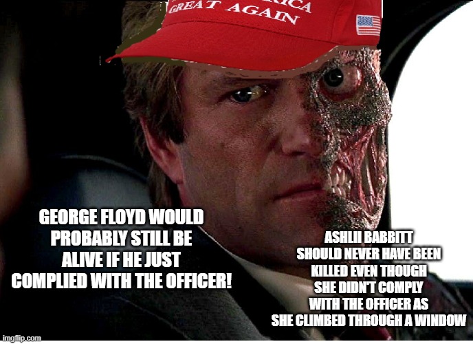 Two Face Maga | ASHLII BABBITT SHOULD NEVER HAVE BEEN KILLED EVEN THOUGH SHE DIDN'T COMPLY WITH THE OFFICER AS SHE CLIMBED THROUGH A WINDOW; GEORGE FLOYD WOULD PROBABLY STILL BE ALIVE IF HE JUST COMPLIED WITH THE OFFICER! | image tagged in two face maga | made w/ Imgflip meme maker