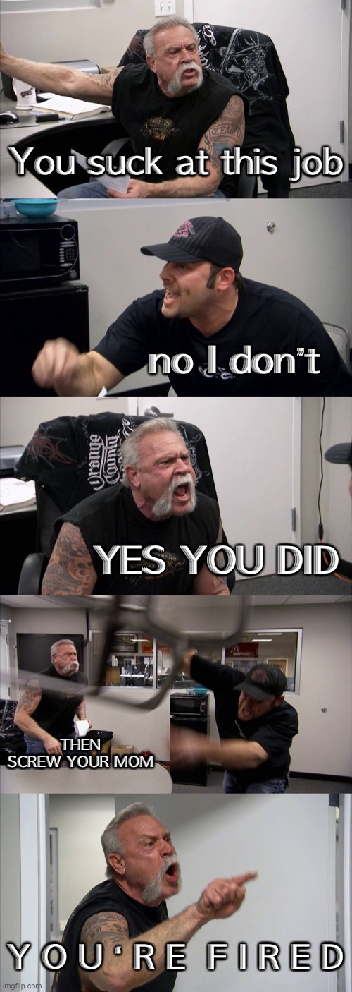 Argument be like | You suck at this job; no I don’t; YES YOU DID; THEN SCREW YOUR MOM; Y O U ‘ R E  F I R E D | image tagged in memes,american chopper argument | made w/ Imgflip meme maker