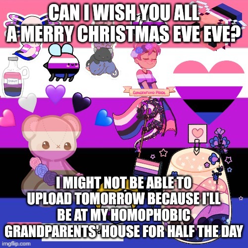 Merry early Christmas | CAN I WISH YOU ALL A MERRY CHRISTMAS EVE EVE? I MIGHT NOT BE ABLE TO UPLOAD TOMORROW BECAUSE I'LL BE AT MY HOMOPHOBIC GRANDPARENTS' HOUSE FOR HALF THE DAY | image tagged in genderfluid pride template | made w/ Imgflip meme maker