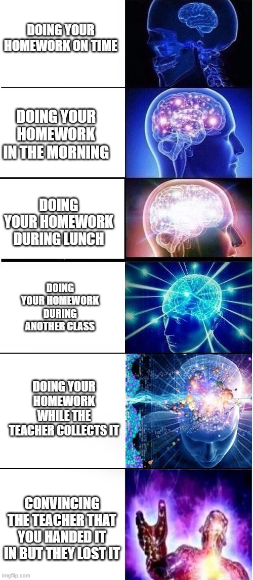 homework | DOING YOUR HOMEWORK ON TIME; DOING YOUR HOMEWORK IN THE MORNING; DOING YOUR HOMEWORK DURING LUNCH; DOING YOUR HOMEWORK DURING ANOTHER CLASS; DOING YOUR HOMEWORK WHILE THE TEACHER COLLECTS IT; CONVINCING THE TEACHER THAT YOU HANDED IT IN BUT THEY LOST IT | made w/ Imgflip meme maker