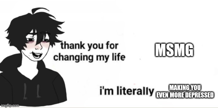 Thank you for changing my life | MSMG; MAKING YOU EVEN MORE DEPRESSED | image tagged in thank you for changing my life | made w/ Imgflip meme maker