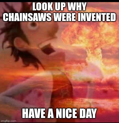 MushroomCloudy | LOOK UP WHY CHAINSAWS WERE INVENTED; HAVE A NICE DAY | image tagged in mushroomcloudy | made w/ Imgflip meme maker