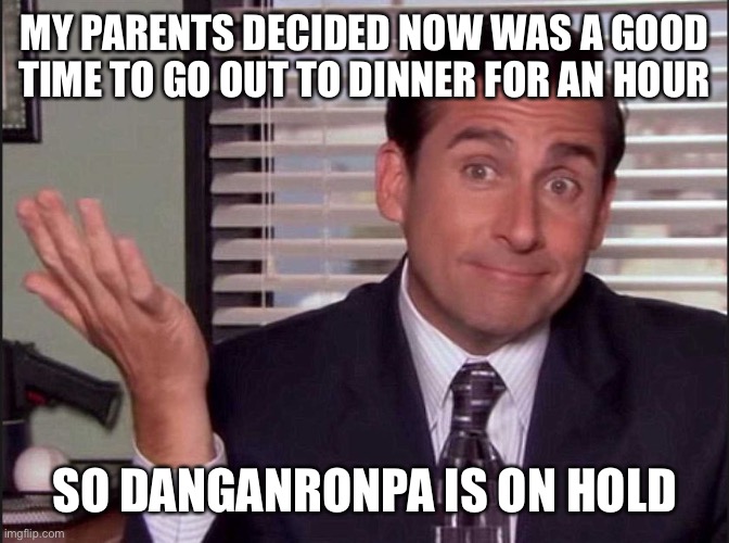 Michael Scott | MY PARENTS DECIDED NOW WAS A GOOD TIME TO GO OUT TO DINNER FOR AN HOUR; SO DANGANRONPA IS ON HOLD | image tagged in michael scott | made w/ Imgflip meme maker