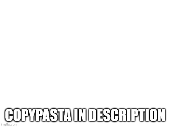 Blank White Template | ⠀⠀⠀⠀⠀⠀⠀⠀⠀⠀⠀⠀⠀⠀⠀⠀⠀⠀⠀⠀⠀⠀⠀⠀⠀⠀⠀⠀⣀⡀⠀⠀⠀⠀⠀⠀⠀⠀⠀⠀⠀⠀⠀⠀⠀⠀⠀⠀⠀⠀ ⠀⠀⠀⠀⠀⠀⠀⠀⠀⠀⠀⠀⠀⠀⠀⠀⠀⠀⠀⠀⠀⠀⠀⠀⢀⣶⣿⣿⣿⣿⣿⣄⠀⠀⠀⠀⠀⠀⠀⠀⠀⠀⠀⠀⠀⠀⠀⠀⠀⠀ ⠀⠀⠀⠀⠀⠀⠀⠀⠀⠀⠀⠀⠀⠀⠀⠀⠀⠀⠀⠀⠀⠀⠀⢀⣿⣿⣿⠿⠟⠛⠻⣿⠆⠀⠀⠀⠀⠀⠀⠀⠀⠀⠀⠀⠀⠀⠀⠀⠀⠀ ⠀⠀⠀⠀⠀⠀⠀⠀⠀⠀⠀⠀⠀⠀⠀⠀⠀⠀⠀⠀⠀⠀⠀⢸⣿⣿⣿⣆⣀⣀⠀⣿⠂⠀⠀⠀⠀⠀⠀⠀⠀⠀⠀⠀⠀⠀⠀⠀⠀⠀ ⠀⠀⠀⠀⠀⠀⠀⠀⠀⠀⠀⠀⠀⠀⠀⠀⠀⠀⠀⠀⠀⠀⠀⢸⠻⣿⣿⣿⠅⠛⠋⠈⠀⠀⠀⠀⠀⠀⠀⠀⠀⠀⠀⠀⠀⠀⠀⠀⠀⠀ ⠀⠀⠀⠀⠀⠀⠀⠀⠀⠀⠀⠀⠀⠀⠀⠀⠀⠀⠀⠀⠀⠀⠀⠘⢼⣿⣿⣿⣃⠠⠀⠀⠀⠀⠀⠀⠀⠀⠀⠀⠀⠀⠀⠀⠀⠀⠀⠀⠀⠀ ⠀⠀⠀⠀⠀⠀⠀⠀⠀⠀⠀⠀⠀⠀⠀⠀⠀⠀⠀⠀⠀⠀⠀⠀⠀⣿⣿⣟⡿⠃⠀⠀⠀⠀⠀⠀⠀⠀⠀⠀⠀⠀⠀⠀⠀⠀⠀⠀⠀⠀ ⠀⠀⠀⠀⠀⠀⠀⠀⠀⠀⠀⠀⠀⠀⠀⠀⠀⠀⠀⠀⠀⠀⠀⠀⠀⣛⣛⣫⡄⠀⢸⣦⣀⠀⠀⠀⠀⠀⠀⠀⠀⠀⠀⠀⠀⠀⠀⠀⠀⠀ ⠀⠀⠀⠀⠀⠀⠀⠀⠀⠀⠀⠀⠀⠀⠀⠀⠀⠀⠀⢀⣠⣴⣾⡆⠸⣿⣿⣿⡷⠂⠨⣿⣿⣿⣿⣶⣦⣤⣀⠀⠀⠀⠀⠀⠀⠀⠀⠀⠀⠀ ⠀⠀⠀⠀⠀⠀⠀⠀⠀⠀⠀⠀⠀⠀⠀⠀⠀⣤⣾⣿⣿⣿⣿⡇⢀⣿⡿⠋⠁⢀⡶⠪⣉⢸⣿⣿⣿⣿⣿⣇⠀⠀⠀⠀⠀⠀⠀⠀⠀⠀ ⠀⠀⠀⠀⠀⠀⠀⠀⠀⠀⠀⠀⠀⠀⠀⠀⢀⣿⣿⣿⣿⣿⣿⣿⣿⡏⢸⣿⣷⣿⣿⣷⣦⡙⣿⣿⣿⣿⣿⡏⠀⠀⠀⠀⠀⠀⠀⠀⠀⠀ ⠀⠀⠀⠀⠀⠀⠀⠀⠀⠀⠀⠀⠀⠀⠀⠀⠈⣿⣿⣿⣿⣿⣿⣿⣿⣇⢸⣿⣿⣿⣿⣿⣷⣦⣿⣿⣿⣿⣿⡇⠀⠀⠀⠀⠀⠀⠀⠀⠀⠀ ⠀⠀⠀⠀⠀⠀⠀⠀⠀⠀⠀⠀⠀⠀⠀⠀⢠⣿⣿⣿⣿⣿⣿⣿⣿⣿⣿⣿⣿⣿⣿⣿⣿⣿⣿⣿⣿⣿⣿⡇⠀⠀⠀⠀⠀⠀⠀⠀⠀⠀ ⠀⠀⠀⠀⠀⠀⠀⠀⠀⠀⠀⠀⠀⠀⠀⠀⢸⣿⣿⣿⣿⣿⣿⣿⣿⣿⣿⣿⣿⣿⣿⣿⣿⣿⣿⣿⣿⣿⣿⣿⣄⠀⠀⠀⠀⠀⠀⠀⠀⠀ ⠀⠀⠀⠀⠀⠀⠀⠀⠀⠀⠀⠀⠀⠀⠀⠀⠸⣿⣿⣿⣿⣿⣿⣿⣿⣿⣿⣿⣿⣿⣿⣿⣿⣿⣿⣿⣿⣿⣿⣿⣿⠀⠀⠀⠀⠀⠀⠀⠀⠀ ⠀⠀⠀⠀⠀⠀⠀⠀⠀⠀⠀⠀⠀⠀⠀⠀⣠⣿⣿⣿⣿⣿⣿⣿⣿⣿⣿⣿⣿⣿⣿⣿⣿⣿⣿⣿⣿⣿⣿⣿⡿⠀⠀⠀⠀⠀⠀⠀⠀⠀ ⠀⠀⠀⠀⠀⠀⠀⠀⠀⠀⠀⠀⠀⠀⠀⠀⣿⣿⣿⣿⣿⣿⣿⣿⣿⣿⣿⣿⣿⣿⣿⣿⣿⣿⣿⣿⣿⣿⣿⣿⠃⠀⠀⠀⠀⠀⠀⠀⠀⠀ ⠀⠀⠀⠀⠀⠀⠀⠀⠀⠀⠀⠀⠀⠀⠀⠀⢹⣿⣵⣾⣿⣿⣿⣿⣿⣿⣿⣿⣿⣿⣿⣿⣿⣿⣿⣿⣿⣿⣯⡁ GET RICKROLLED; COPYPASTA IN DESCRIPTION | image tagged in blank white template | made w/ Imgflip meme maker