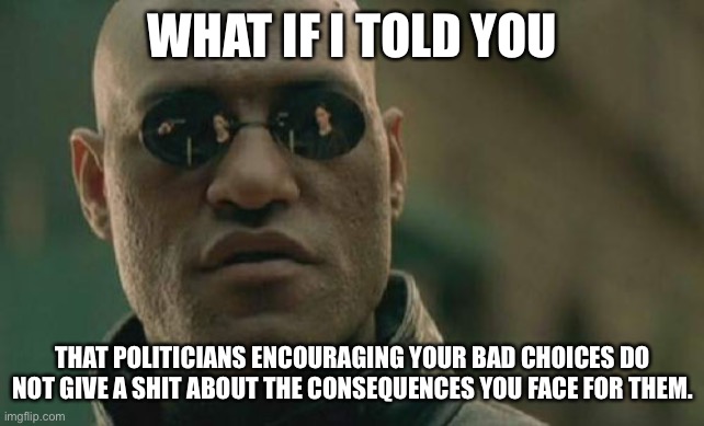 Play stupid games, win stupid prizes. | WHAT IF I TOLD YOU; THAT POLITICIANS ENCOURAGING YOUR BAD CHOICES DO NOT GIVE A SHIT ABOUT THE CONSEQUENCES YOU FACE FOR THEM. | image tagged in memes,matrix morpheus | made w/ Imgflip meme maker