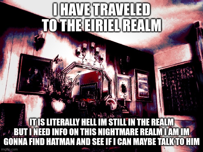 i need to find hat man i need to talk to hat man i might sound insane but i need to talk to hat man | I HAVE TRAVELED TO THE EIRIEL REALM; IT IS LITERALLY HELL IM STILL IN THE REALM BUT I NEED INFO ON THIS NIGHTMARE REALM I AM IM GONNA FIND HATMAN AND SEE IF I CAN MAYBE TALK TO HIM | made w/ Imgflip meme maker