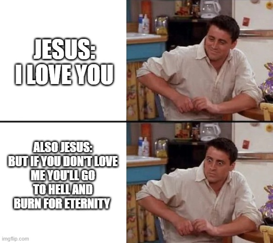 I am confusion | JESUS: I LOVE YOU; ALSO JESUS:

BUT IF YOU DON'T LOVE ME YOU'LL GO TO HELL AND BURN FOR ETERNITY | image tagged in surprised joey | made w/ Imgflip meme maker