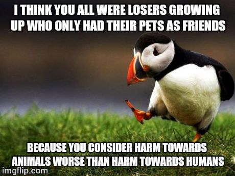 Unpopular Opinion Puffin Meme | I THINK YOU ALL WERE LOSERS GROWING UP WHO ONLY HAD THEIR PETS AS FRIENDS BECAUSE YOU CONSIDER HARM TOWARDS ANIMALS WORSE THAN HARM TOWARDS  | image tagged in memes,unpopular opinion puffin,AdviceAnimals | made w/ Imgflip meme maker