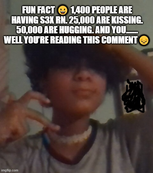 Fun fact ? 1,400 people are having s3x rn. 25,000 are kissing. 50,000 are hugging. And you....... well you’re reading this comme | FUN FACT 😀 1,400 PEOPLE ARE HAVING S3X RN. 25,000 ARE KISSING. 50,000 ARE HUGGING. AND YOU....... WELL YOU’RE READING THIS COMMENT😔 | image tagged in i didnt even look this good for chuck e cheese why 3am | made w/ Imgflip meme maker