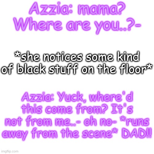 this won't end well | Azzia: mama? Where are you..?-; *she notices some kind of black stuff on the floor*; Azzia: Yuck, where'd this come from? It's not from me..- oh no- *runs away from the scene* DAD!! | image tagged in blank transparent square | made w/ Imgflip meme maker