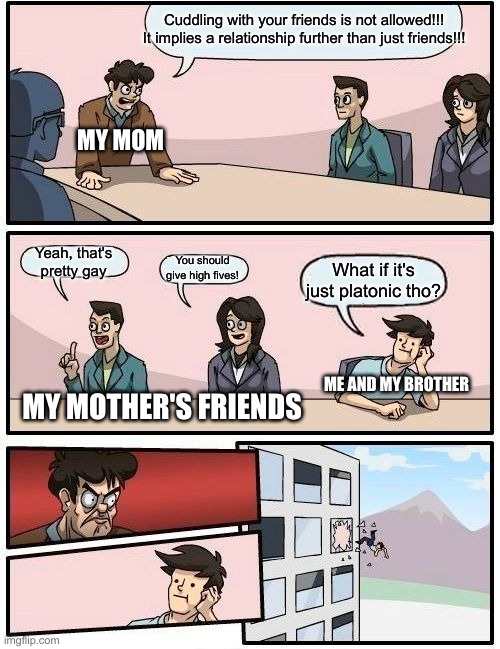 My life in a nutshell | Cuddling with your friends is not allowed!!! It implies a relationship further than just friends!!! MY MOM; Yeah, that's pretty gay; You should give high fives! What if it's just platonic tho? ME AND MY BROTHER; MY MOTHER'S FRIENDS | image tagged in memes,boardroom meeting suggestion,lmao,bruh moment,moms | made w/ Imgflip meme maker