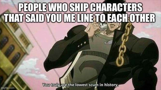 The lowest scum in history | PEOPLE WHO SHIP CHARACTERS THAT SAID YOU ME LINE TO EACH OTHER | image tagged in the lowest scum in history | made w/ Imgflip meme maker