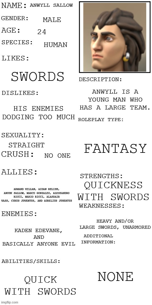 (Updated) Roleplay OC showcase | ANWYLL SALLOW; MALE; 24; HUMAN; SWORDS; ANWYLL IS A YOUNG MAN WHO HAS A LARGE TEAM. HIS ENEMIES DODGING TOO MUCH; FANTASY; STRAIGHT; NO ONE; QUICKNESS WITH SWORDS; ARMAND VILLAN, AIDAN RELISH, ANOUK SALLOW, MARCO GONZALEZ, ALESSANDRO RICCI, MARIO RICCI, ALASDAIR VASS, CYRUS JUVENTUS, AND AURELIUS JUVENTUS; HEAVY AND/OR LARGE SWORDS, UNARMORED; KADEN EDEVANE, AND BASICALLY ANYONE EVIL; NONE; QUICK WITH SWORDS | image tagged in updated roleplay oc showcase | made w/ Imgflip meme maker
