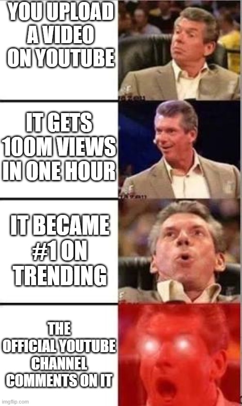 best day | YOU UPLOAD A VIDEO ON YOUTUBE; IT GETS 100M VIEWS IN ONE HOUR; IT BECAME #1 ON TRENDING; THE OFFICIAL YOUTUBE CHANNEL COMMENTS ON IT | image tagged in wwe shocked man | made w/ Imgflip meme maker