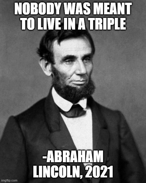 Abraham Lincoln | NOBODY WAS MEANT TO LIVE IN A TRIPLE; -ABRAHAM LINCOLN, 2021 | image tagged in abraham lincoln,UCSC | made w/ Imgflip meme maker